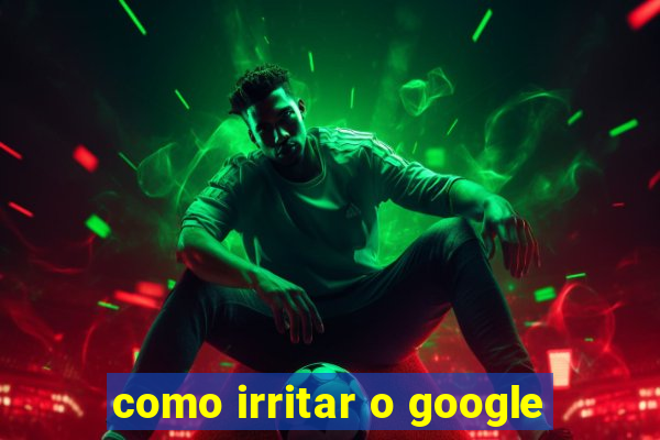 como irritar o google